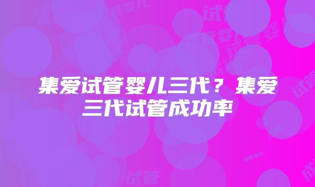 集爱试管婴儿三代？集爱三代试管成功率