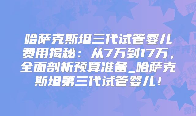 哈萨克斯坦三代试管婴儿费用揭秘：从7万到17万，全面剖析预算准备_哈萨克斯坦第三代试管婴儿！