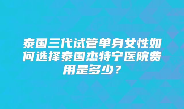 泰国三代试管单身女性如何选择泰国杰特宁医院费用是多少？