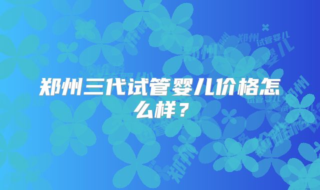 郑州三代试管婴儿价格怎么样?