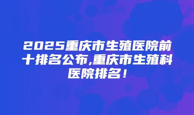 2025重庆市生殖医院前十排名公布,重庆市生殖科医院排名！