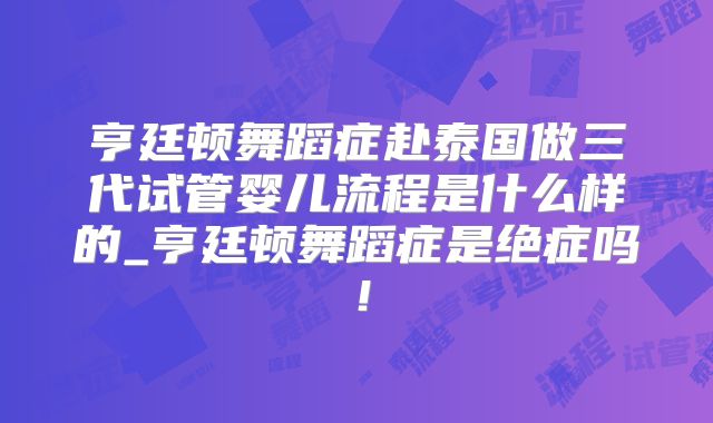 亨廷顿舞蹈症赴泰国做三代试管婴儿流程是什么样的_亨廷顿舞蹈症是绝症吗!