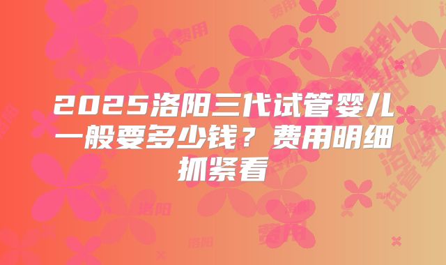 2025洛阳三代试管婴儿一般要多少钱?费用明细抓紧看