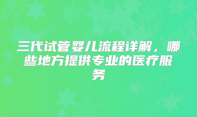 三代试管婴儿流程详解，哪些地方提供专业的医疗服务