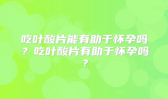 吃叶酸片能有助于怀孕吗？吃叶酸片有助于怀孕吗？