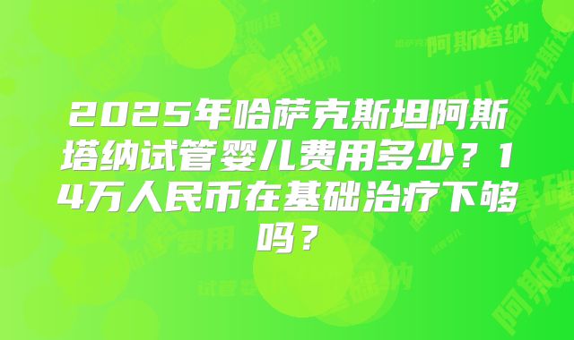 2025年哈萨克斯坦阿斯塔纳试管婴儿费用多少？14万人民币在基础治疗下够吗？