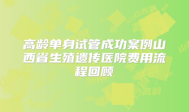 高龄单身试管成功案例山西省生殖遗传医院费用流程回顾
