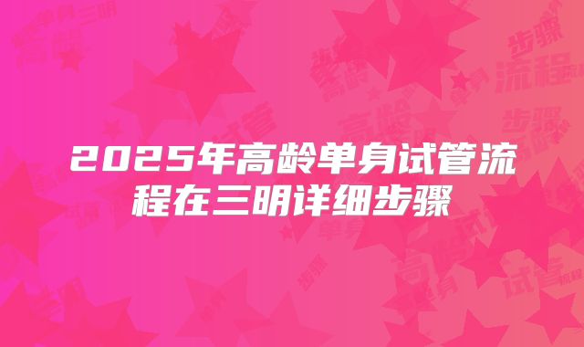 2025年高龄单身试管流程在三明详细步骤