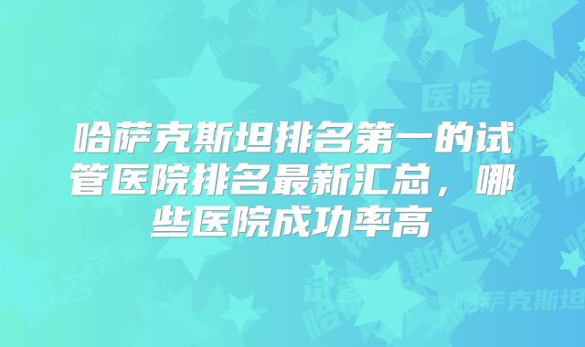 哈萨克斯坦排名第一的试管医院排名最新汇总，哪些医院成功率高