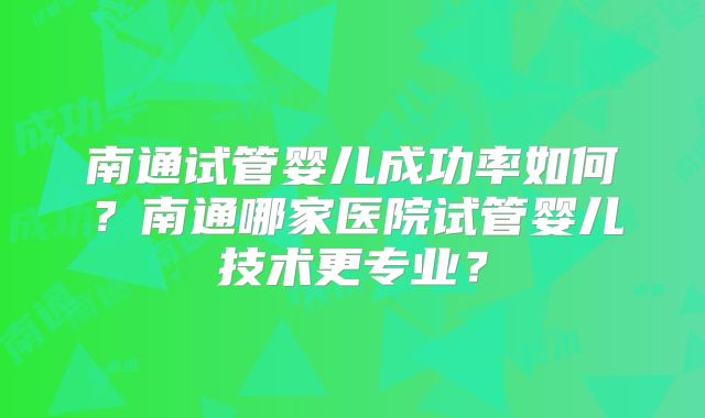 南通试管婴儿成功率如何？南通哪家医院试管婴儿技术更专业？