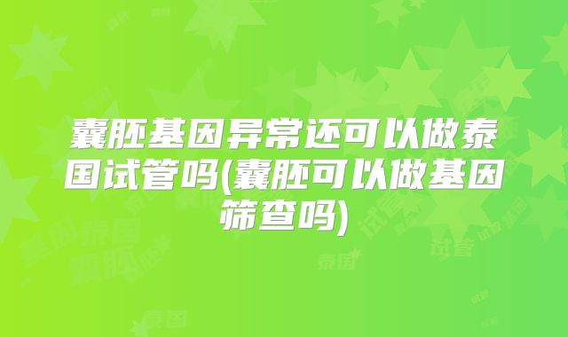 囊胚基因异常还可以做泰国试管吗(囊胚可以做基因筛查吗)