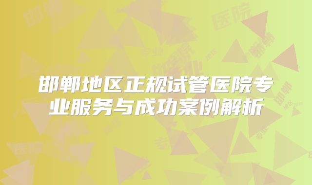 邯郸地区正规试管医院专业服务与成功案例解析