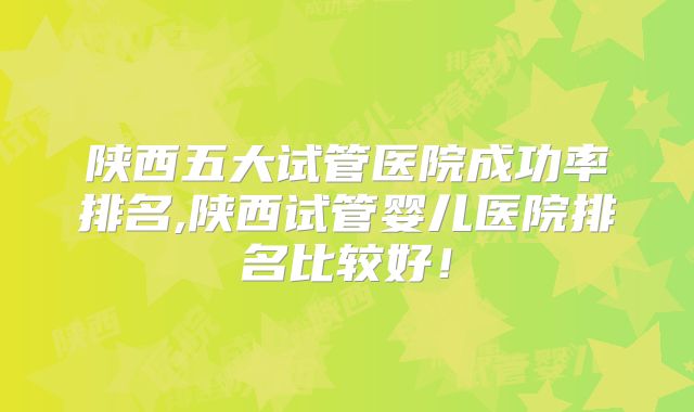 陕西五大试管医院成功率排名,陕西试管婴儿医院排名比较好！