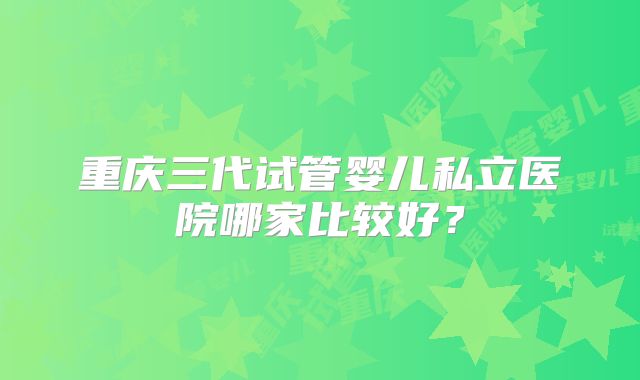 重庆三代试管婴儿私立医院哪家比较好？
