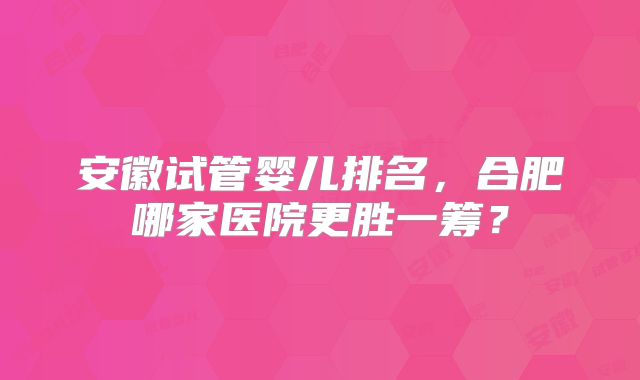 安徽试管婴儿排名，合肥哪家医院更胜一筹？