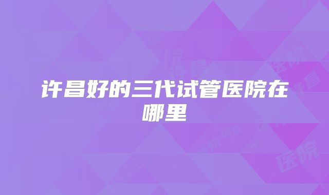 许昌好的三代试管医院在哪里