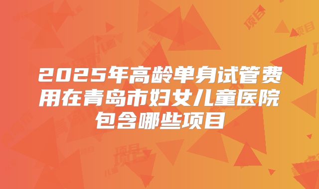 2025年高龄单身试管费用在青岛市妇女儿童医院包含哪些项目