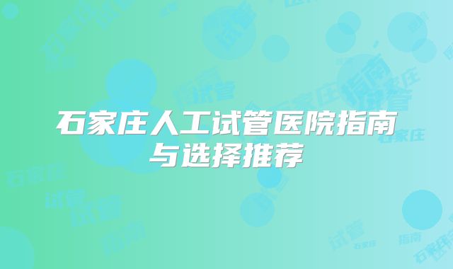 石家庄人工试管医院指南与选择推荐