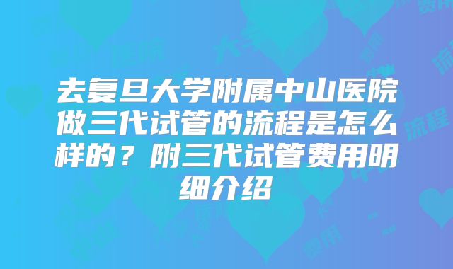 去复旦大学附属中山医院做三代试管的流程是怎么样的？附三代试管费用明细介绍