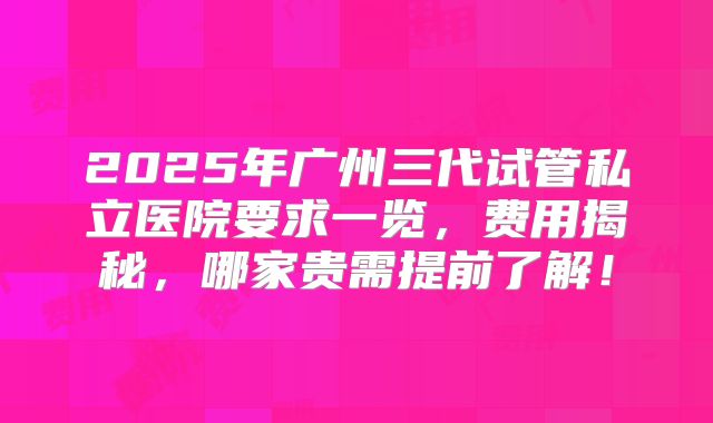 2025年广州三代试管私立医院要求一览，费用揭秘，哪家贵需提前了解！