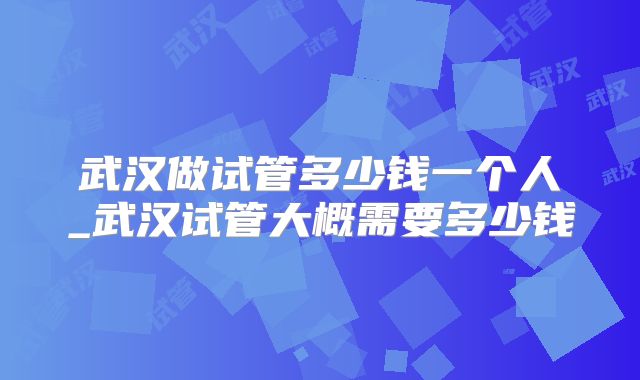 武汉做试管多少钱一个人_武汉试管大概需要多少钱