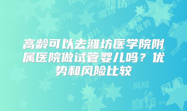 高龄可以去潍坊医学院附属医院做试管婴儿吗？优势和风险比较