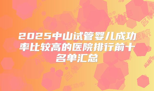 2025中山试管婴儿成功率比较高的医院排行前十名单汇总