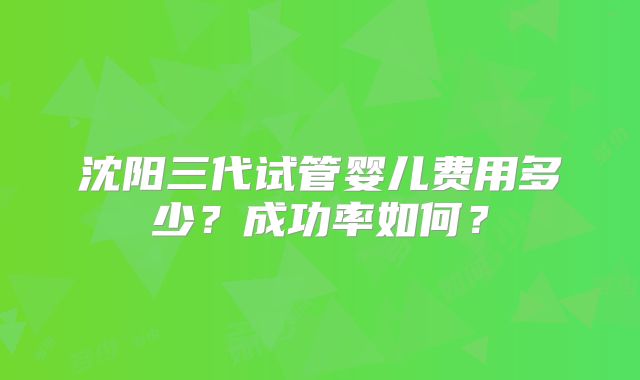 沈阳三代试管婴儿费用多少？成功率如何？