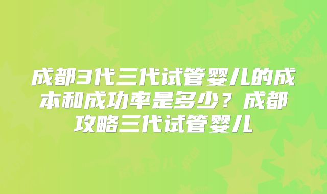 成都3代三代试管婴儿的成本和成功率是多少？成都攻略三代试管婴儿