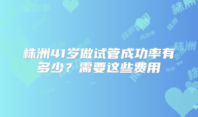 株洲41岁做试管成功率有多少？需要这些费用