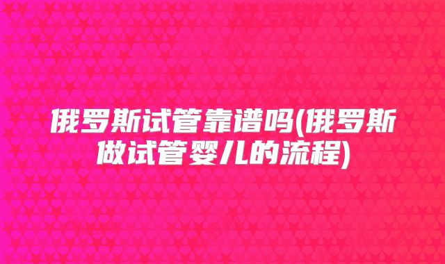 俄罗斯试管靠谱吗(俄罗斯做试管婴儿的流程)