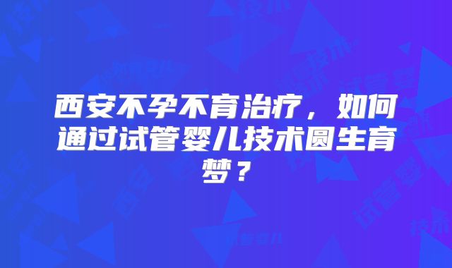 西安不孕不育治疗，如何通过试管婴儿技术圆生育梦？