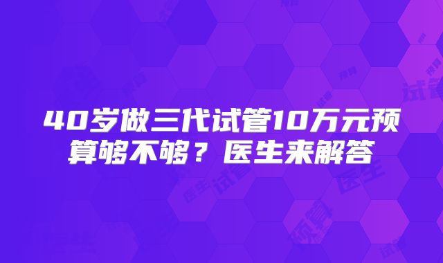 40岁做三代试管10万元预算够不够？医生来解答