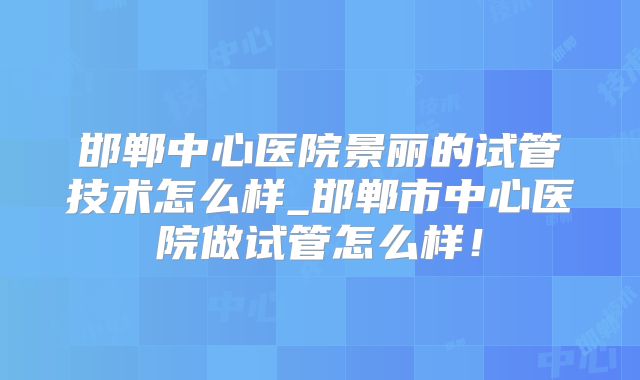 邯郸中心医院景丽的试管技术怎么样_邯郸市中心医院做试管怎么样！