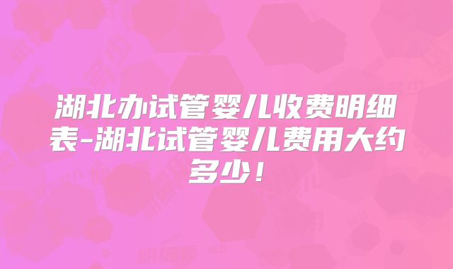 湖北办试管婴儿收费明细表-湖北试管婴儿费用大约多少!