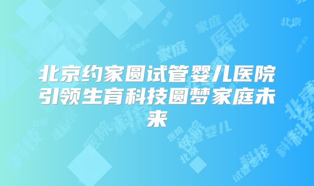 北京约家圆试管婴儿医院引领生育科技圆梦家庭未来