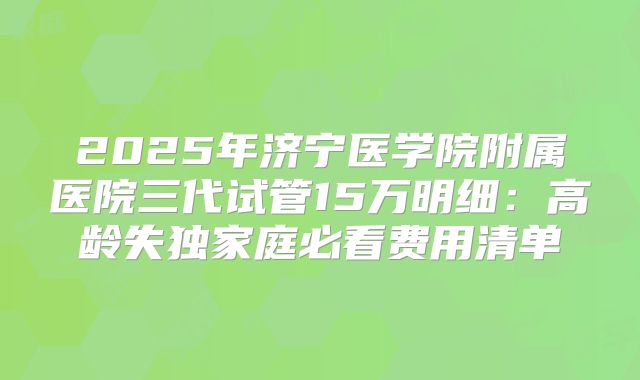 2025年济宁医学院附属医院三代试管15万明细：高龄失独家庭必看费用清单