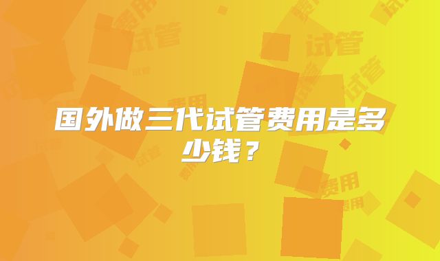 国外做三代试管费用是多少钱？