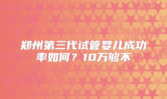 郑州第三代试管婴儿成功率如何？10万够不