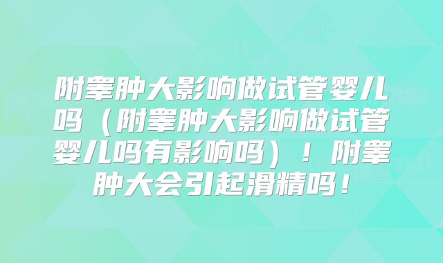 附睾肿大影响做试管婴儿吗（附睾肿大影响做试管婴儿吗有影响吗）！附睾肿大会引起滑精吗！