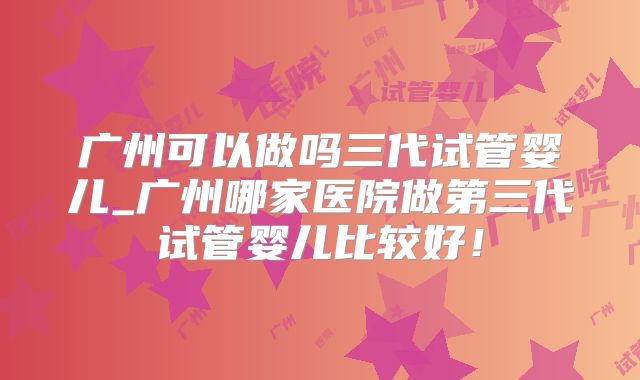 广州可以做吗三代试管婴儿_广州哪家医院做第三代试管婴儿比较好！