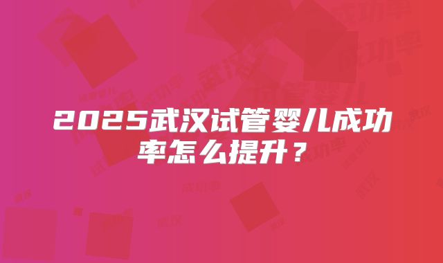 2025武汉试管婴儿成功率怎么提升?