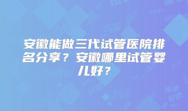 安徽能做三代试管医院排名分享？安徽哪里试管婴儿好？