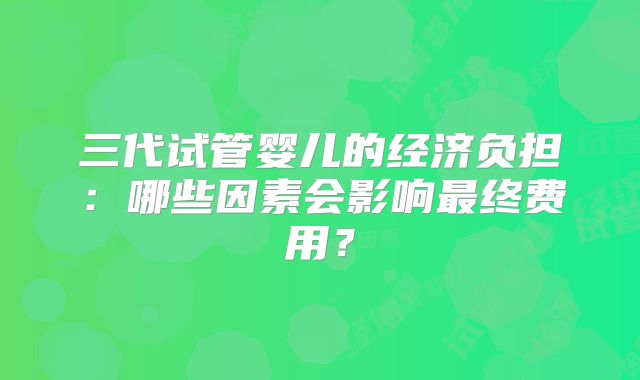 三代试管婴儿的经济负担：哪些因素会影响最终费用？