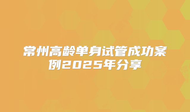 常州高龄单身试管成功案例2025年分享