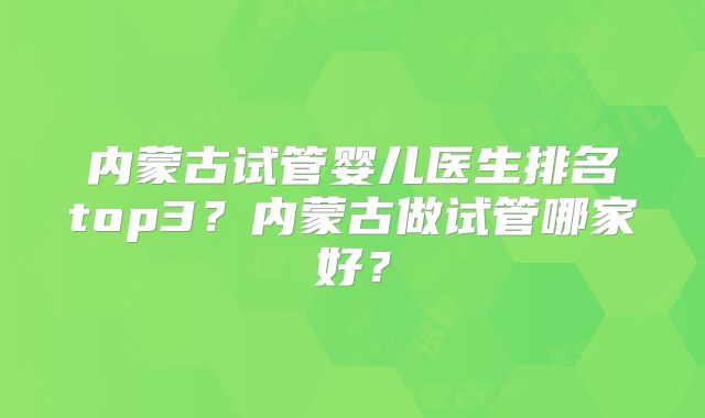 内蒙古试管婴儿医生排名top3？内蒙古做试管哪家好？