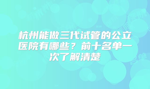 杭州能做三代试管的公立医院有哪些？前十名单一次了解清楚
