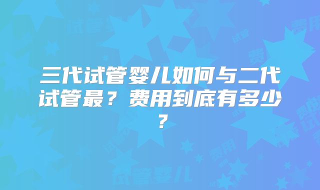 三代试管婴儿如何与二代试管最？费用到底有多少？