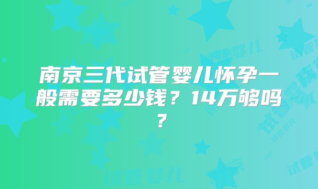 南京三代试管婴儿怀孕一般需要多少钱?14万够吗?