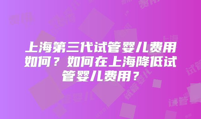 上海第三代试管婴儿费用如何？如何在上海降低试管婴儿费用？